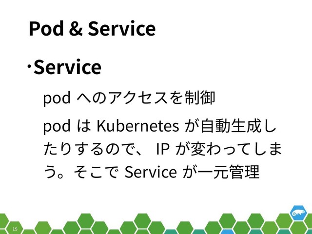 15
Pod & Service
•Service
pod へのアクセスを制御
pod は Kubernetes が自動生成し
たりするので、 IP が変わってしま
う。そこで Service が一元管理
