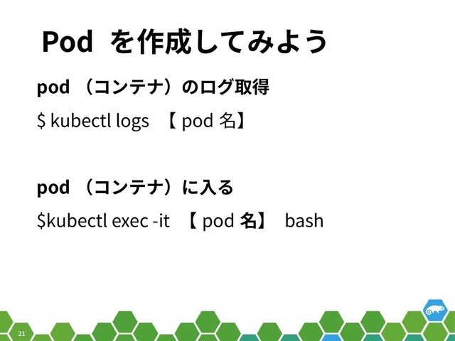 21
Pod を作成してみよう
pod （コンテナ）のログ取得
$ kubectl logs 【 pod 名】
pod （コンテナ）に入る
$kubectl exec -it 【 pod 名】 bash
