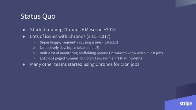 Status Quo
● Started running Chronos + Mesos in ~2015
● Lots of issues with Chronos (2015-2017)
○ Super buggy, frequently causing issues (lost jobs)
○ Not actively developed (abandoned?)
○ Built a lot of monitoring scaffolding around Chronos to know when it lost jobs
○ Lost jobs paged humans, but didn’t always manifest as incidents
● Many other teams started using Chronos for cron jobs

