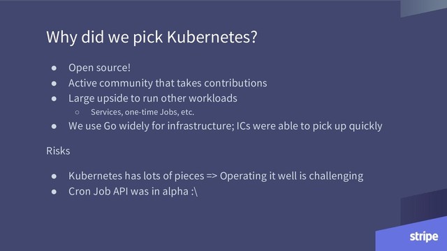 Why did we pick Kubernetes?
● Open source!
● Active community that takes contributions
● Large upside to run other workloads
○ Services, one-time Jobs, etc.
● We use Go widely for infrastructure; ICs were able to pick up quickly
Risks
● Kubernetes has lots of pieces => Operating it well is challenging
● Cron Job API was in alpha :\

