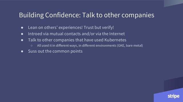 Building Confidence: Talk to other companies
● Lean on others’ experiences! Trust but verify!
● Introed via mutual contacts and/or via the Internet
● Talk to other companies that have used Kubernetes
○ All used it in different ways, in different environments (GKE, bare metal)
● Suss out the common points
