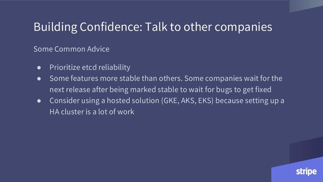 Building Confidence: Talk to other companies
Some Common Advice
● Prioritize etcd reliability
● Some features more stable than others. Some companies wait for the
next release after being marked stable to wait for bugs to get fixed
● Consider using a hosted solution (GKE, AKS, EKS) because setting up a
HA cluster is a lot of work
