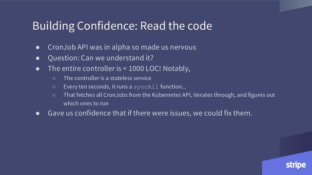 Building Confidence: Read the code
● CronJob API was in alpha so made us nervous
● Question: Can we understand it?
● The entire controller is < 1000 LOC! Notably,
○ The controller is a stateless service
○ Every ten seconds, it runs a syncAll function...
○ That fetches all CronJobs from the Kubernetes API, iterates through, and figures out
which ones to run
● Gave us confidence that if there were issues, we could fix them.
