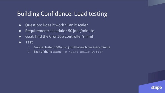 Building Confidence: Load testing
● Question: Does it work? Can it scale?
● Requirement: schedule ~50 jobs/minute
● Goal: find the CronJob controller’s limit
● Test
○ 3-node cluster; 1000 cron jobs that each ran every minute.
○ Each of them: bash -c 'echo hello world'
