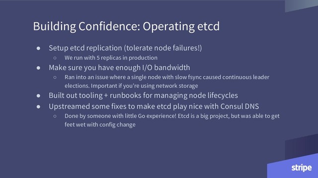 Building Confidence: Operating etcd
● Setup etcd replication (tolerate node failures!)
○ We run with 5 replicas in production
● Make sure you have enough I/O bandwidth
○ Ran into an issue where a single node with slow fsync caused continuous leader
elections. Important if you’re using network storage
● Built out tooling + runbooks for managing node lifecycles
● Upstreamed some fixes to make etcd play nice with Consul DNS
○ Done by someone with little Go experience! Etcd is a big project, but was able to get
feet wet with config change
