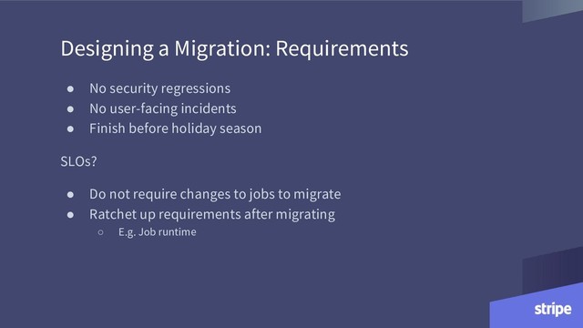 Designing a Migration: Requirements
● No security regressions
● No user-facing incidents
● Finish before holiday season
SLOs?
● Do not require changes to jobs to migrate
● Ratchet up requirements after migrating
○ E.g. Job runtime

