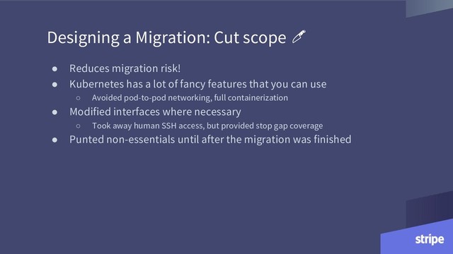 ● Reduces migration risk!
● Kubernetes has a lot of fancy features that you can use
○ Avoided pod-to-pod networking, full containerization
● Modified interfaces where necessary
○ Took away human SSH access, but provided stop gap coverage
● Punted non-essentials until after the migration was finished
Designing a Migration: Cut scope
