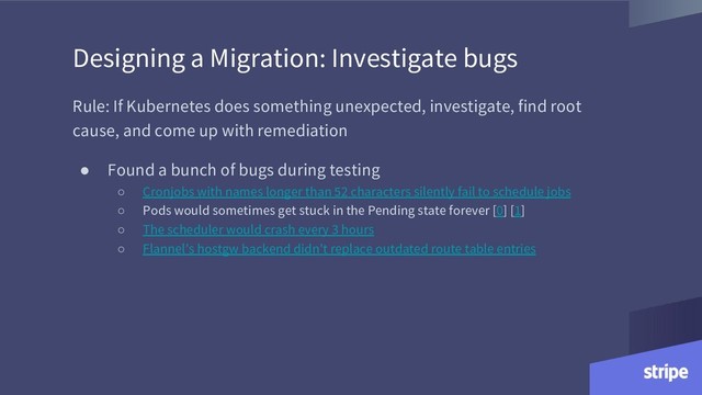 Designing a Migration: Investigate bugs
Rule: If Kubernetes does something unexpected, investigate, find root
cause, and come up with remediation
● Found a bunch of bugs during testing
○ Cronjobs with names longer than 52 characters silently fail to schedule jobs
○ Pods would sometimes get stuck in the Pending state forever [0] [1]
○ The scheduler would crash every 3 hours
○ Flannel’s hostgw backend didn’t replace outdated route table entries
