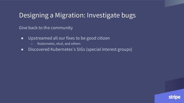 Designing a Migration: Investigate bugs
Give back to the community
● Upstreamed all our fixes to be good citizen
○ Kubernetes, etcd, and others
● Discovered Kubernetes’s SIGs (special interest groups)
