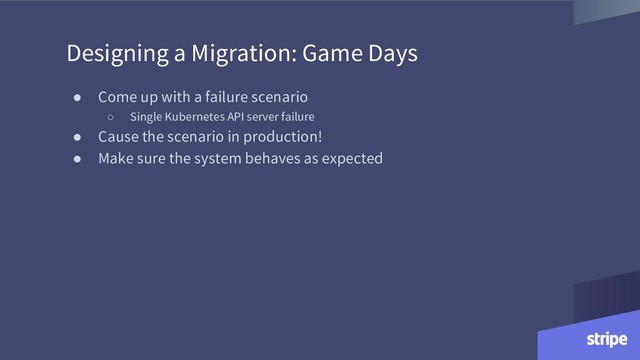Designing a Migration: Game Days
● Come up with a failure scenario
○ Single Kubernetes API server failure
● Cause the scenario in production!
● Make sure the system behaves as expected
