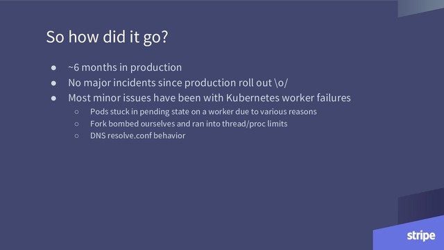 So how did it go?
● ~6 months in production
● No major incidents since production roll out \o/
● Most minor issues have been with Kubernetes worker failures
○ Pods stuck in pending state on a worker due to various reasons
○ Fork bombed ourselves and ran into thread/proc limits
○ DNS resolve.conf behavior
