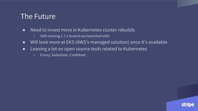 The Future
● Need to invest more in Kubernetes cluster rebuilds
○ Still running 1.7.x branch we launched with
● Will look more at EKS (AWS’s managed solution) once it’s available
● Leaning a lot on open source tools related to Kubernetes
○ Envoy, kube2iam, Confidant
