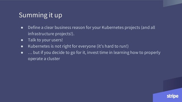 Summing it up
● Define a clear business reason for your Kubernetes projects (and all
infrastructure projects!).
● Talk to your users!
● Kubernetes is not right for everyone (it’s hard to run!)
● … but if you decide to go for it, invest time in learning how to properly
operate a cluster
