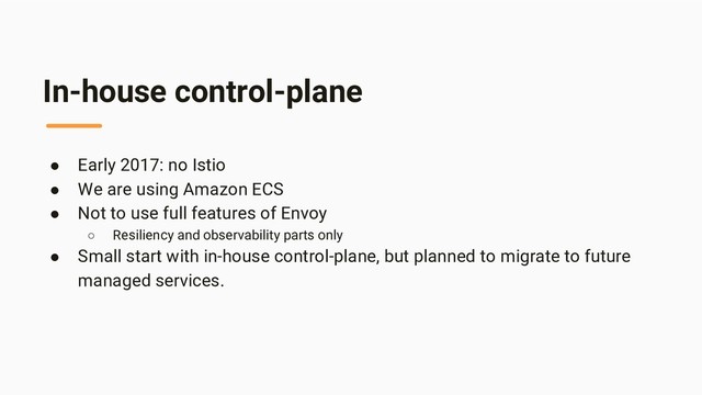 In-house control-plane
● Early 2017: no Istio
● We are using Amazon ECS
● Not to use full features of Envoy
○ Resiliency and observability parts only
● Small start with in-house control-plane, but planned to migrate to future
managed services.
