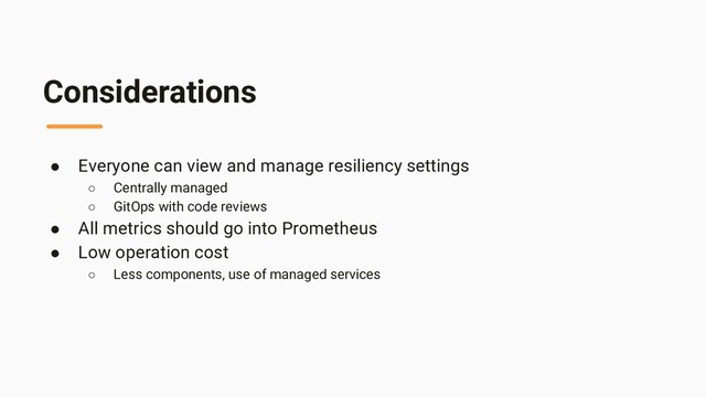 Considerations
● Everyone can view and manage resiliency settings
○ Centrally managed
○ GitOps with code reviews
● All metrics should go into Prometheus
● Low operation cost
○ Less components, use of managed services
