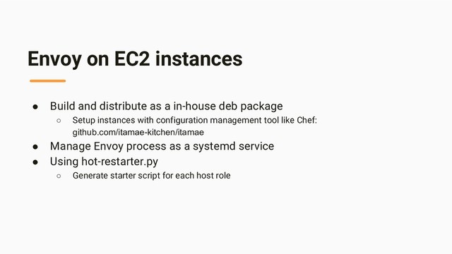 Envoy on EC2 instances
● Build and distribute as a in-house deb package
○ Setup instances with configuration management tool like Chef:
github.com/itamae-kitchen/itamae
● Manage Envoy process as a systemd service
● Using hot-restarter.py
○ Generate starter script for each host role
