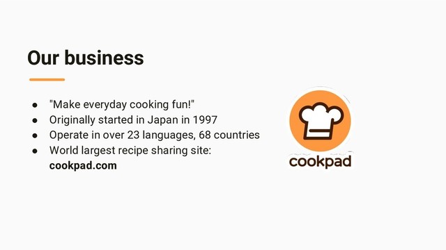 Our business
● "Make everyday cooking fun!"
● Originally started in Japan in 1997
● Operate in over 23 languages, 68 countries
● World largest recipe sharing site:
cookpad.com
