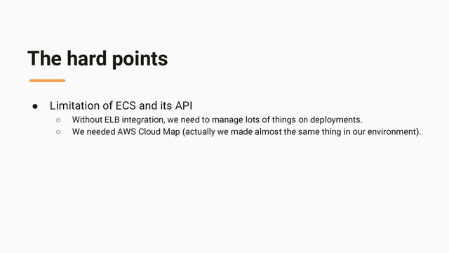 The hard points
● Limitation of ECS and its API
○ Without ELB integration, we need to manage lots of things on deployments.
○ We needed AWS Cloud Map (actually we made almost the same thing in our environment).
