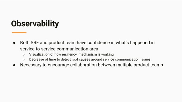 Observability
● Both SRE and product team have confidence in what’s happened in
service-to-service communication area
○ Visualization of how resiliency mechanism is working
○ Decrease of time to detect root causes around service communication issues
● Necessary to encourage collaboration between multiple product teams
