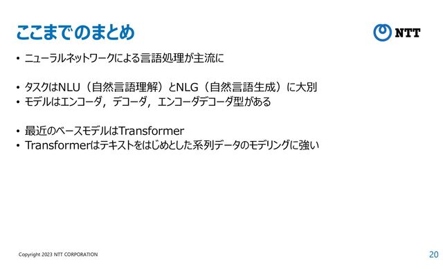 20
Copyright 2023 NTT CORPORATION
ここまでのまとめ
• ニューラルネットワークによる言語処理が主流に
• タスクはNLU（自然言語理解）とNLG（自然言語生成）に大別
• モデルはエンコーダ，デコーダ，エンコーダデコーダ型がある
• 最近のベースモデルはTransformer
• Transformerはテキストをはじめとした系列データのモデリングに強い
