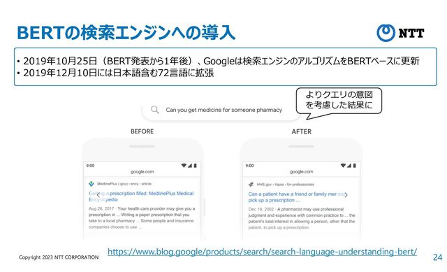 24
Copyright 2023 NTT CORPORATION
BERTの検索エンジンへの導入
https://www.blog.google/products/search/search-language-understanding-bert/
よりクエリの意図
を考慮した結果に
• 2019年10月25日（BERT発表から1年後）、Googleは検索エンジンのアルゴリズムをBERTベースに更新
• 2019年12月10日には日本語含む72言語に拡張
