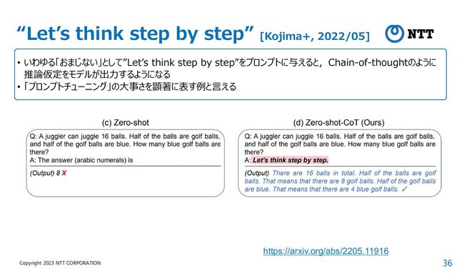 36
Copyright 2023 NTT CORPORATION
“Let’s think step by step” [Kojima+, 2022/05]
• いわゆる「おまじない」として”Let’s think step by step”をプロンプトに与えると，Chain-of-thoughtのように
推論仮定をモデルが出力するようになる
• 「プロンプトチューニング」の大事さを顕著に表す例と言える
https://arxiv.org/abs/2205.11916
