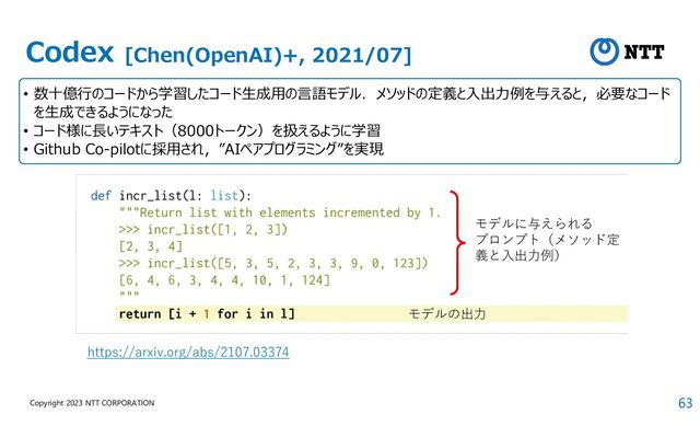 63
Copyright 2023 NTT CORPORATION
Codex [Chen(OpenAI)+, 2021/07]
• 数十億行のコードから学習したコード生成用の言語モデル．メソッドの定義と入出力例を与えると，必要なコード
を生成できるようになった
• コード様に⾧いテキスト（8000トークン）を扱えるように学習
• Github Co-pilotに採用され，”AIペアプログラミング”を実現
モデルに与えられる
プロンプト（メソッド定
義と入出力例）
モデルの出力
https://arxiv.org/abs/2107.03374
