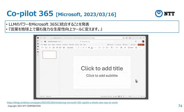 74
Copyright 2023 NTT CORPORATION
Co-pilot 365 [Microsoft, 2023/03/16]
• LLMのパワーをMicrosoft 365に統合することを発表
• 『言葉を地球上で最も強力な生産性向上ツールに変えます。』
https://blogs.windows.com/japan/2023/03/28/introducing-microsoft-365-copilot-a-whole-new-way-to-work/
