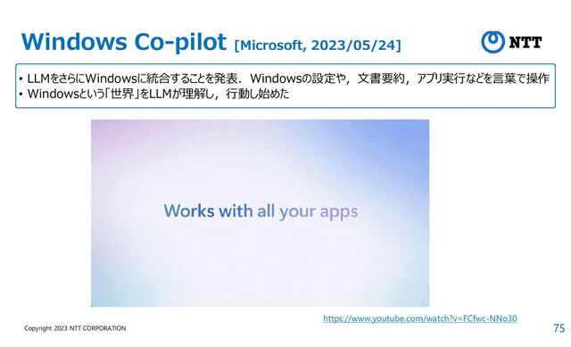 75
Copyright 2023 NTT CORPORATION
Windows Co-pilot [Microsoft, 2023/05/24]
• LLMをさらにWindowsに統合することを発表．Windowsの設定や，文書要約，アプリ実行などを言葉で操作
• Windowsという「世界」をLLMが理解し，行動し始めた
https://www.youtube.com/watch?v=FCfwc-NNo30
