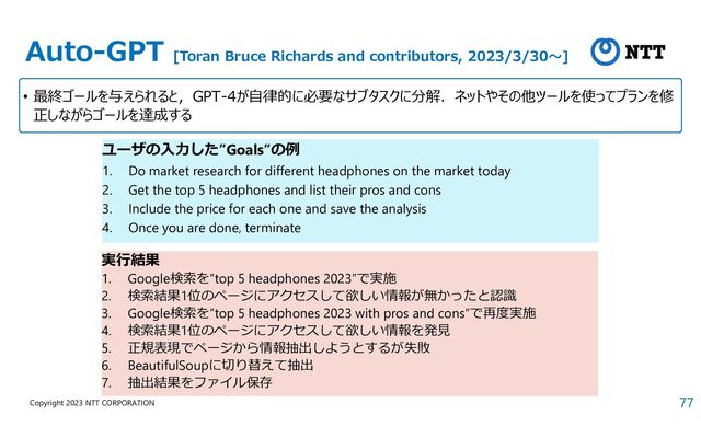 77
Copyright 2023 NTT CORPORATION
Auto-GPT [Toran Bruce Richards and contributors, 2023/3/30～]
• 最終ゴールを与えられると，GPT-4が自律的に必要なサブタスクに分解．ネットやその他ツールを使ってプランを修
正しながらゴールを達成する
ユーザの入力した”Goals”の例
1. Do market research for different headphones on the market today
2. Get the top 5 headphones and list their pros and cons
3. Include the price for each one and save the analysis
4. Once you are done, terminate
実行結果
1. Google検索を”top 5 headphones 2023”で実施
2. 検索結果1位のページにアクセスして欲しい情報が無かったと認識
3. Google検索を”top 5 headphones 2023 with pros and cons”で再度実施
4. 検索結果1位のページにアクセスして欲しい情報を発見
5. 正規表現でページから情報抽出しようとするが失敗
6. BeautifulSoupに切り替えて抽出
7. 抽出結果をファイル保存
