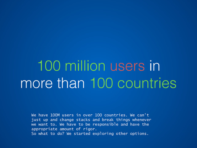 100 million users in
more than 100 countries
We have 100M users in over 100 countries. We can’t
just up and change stacks and break things whenever
we want to. We have to be responsible and have the
appropriate amount of rigor.
So what to do? We started exploring other options.
