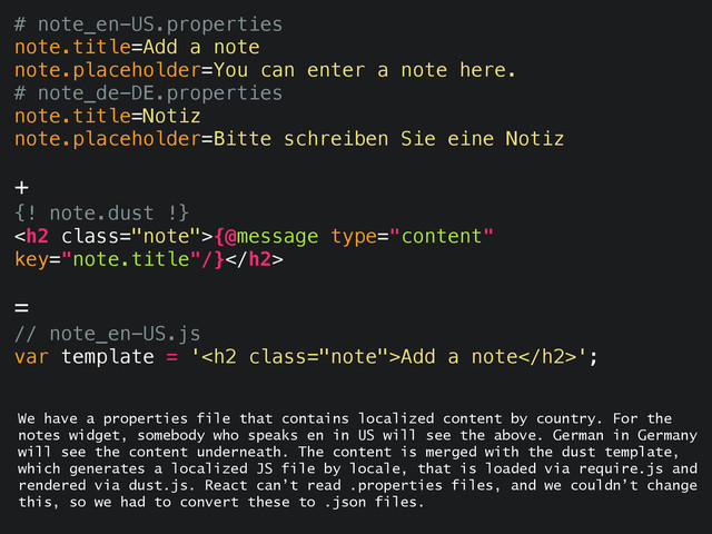 # note_en-US.properties
note.title=Add a note
note.placeholder=You can enter a note here.
# note_de-DE.properties
note.title=Notiz
note.placeholder=Bitte schreiben Sie eine Notiz
+
{! note.dust !}
<h2 class="note">{@message type="content"
key="note.title"/}</h2>
=
// note_en-US.js
var template = '<h2 class="note">Add a note</h2>';
We have a properties file that contains localized content by country. For the
notes widget, somebody who speaks en in US will see the above. German in Germany
will see the content underneath. The content is merged with the dust template,
which generates a localized JS file by locale, that is loaded via require.js and
rendered via dust.js. React can’t read .properties files, and we couldn’t change
this, so we had to convert these to .json files.
