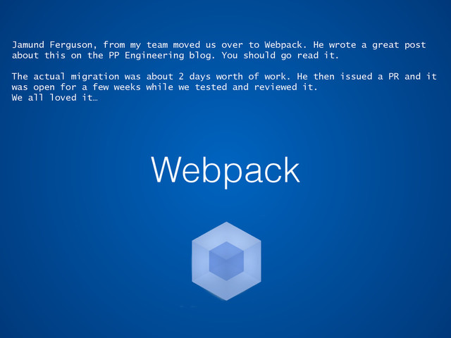 Webpack
Jamund Ferguson, from my team moved us over to Webpack. He wrote a great post
about this on the PP Engineering blog. You should go read it.
The actual migration was about 2 days worth of work. He then issued a PR and it
was open for a few weeks while we tested and reviewed it.
We all loved it…
