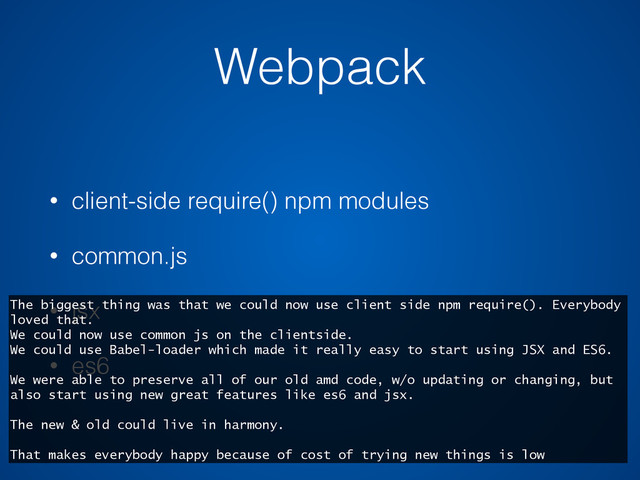 Webpack
• client-side require() npm modules
• common.js
• jsx
• es6
The biggest thing was that we could now use client side npm require(). Everybody
loved that.
We could now use common js on the clientside.
We could use Babel-loader which made it really easy to start using JSX and ES6.
We were able to preserve all of our old amd code, w/o updating or changing, but
also start using new great features like es6 and jsx.
The new & old could live in harmony.
That makes everybody happy because of cost of trying new things is low
