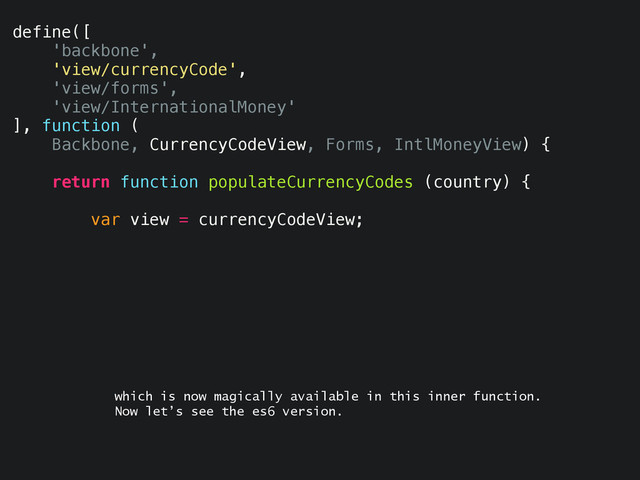 define([
'backbone',
'view/currencyCode',
'view/forms',
'view/InternationalMoney'
], function (
Backbone, CurrencyCodeView, Forms, IntlMoneyView) {
return function populateCurrencyCodes (country) {
var view = currencyCodeView;
which is now magically available in this inner function.
Now let’s see the es6 version.
