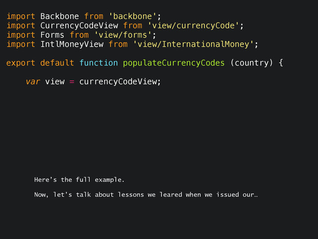 import Backbone from 'backbone';
import CurrencyCodeView from 'view/currencyCode';
import Forms from 'view/forms';
import IntlMoneyView from 'view/InternationalMoney';
export default function populateCurrencyCodes (country) {
var view = currencyCodeView;
Here’s the full example.
Now, let’s talk about lessons we leared when we issued our…
