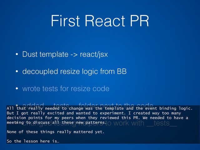 First React PR
• Dust template -> react/jsx
• decoupled resize logic from BB
• wrote tests for resize code
• added __tests__ folder next to the code
• changed testing helpers to work with __tests__
All that really needed to change was the template and the event binding logic.
But I got really excited and wanted to experiment. I created way too many
decision points for my peers when they reviewed this PR. We needed to have a
meeting to discuss all these new patterns.
None of these things really mattered yet.
So the lesson here is…
