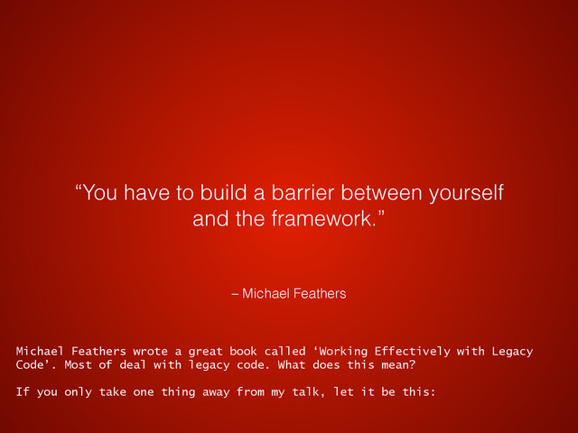 – Michael Feathers
“You have to build a barrier between yourself
and the framework.”
Michael Feathers wrote a great book called ‘Working Effectively with Legacy
Code’. Most of deal with legacy code. What does this mean?
If you only take one thing away from my talk, let it be this:
