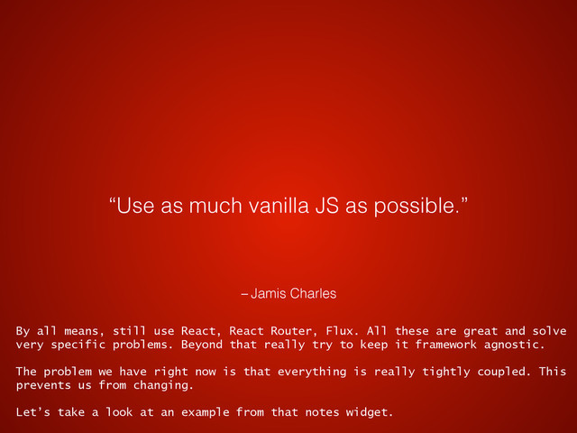 – Jamis Charles
“Use as much vanilla JS as possible.”
By all means, still use React, React Router, Flux. All these are great and solve
very specific problems. Beyond that really try to keep it framework agnostic.
The problem we have right now is that everything is really tightly coupled. This
prevents us from changing.
Let’s take a look at an example from that notes widget.
