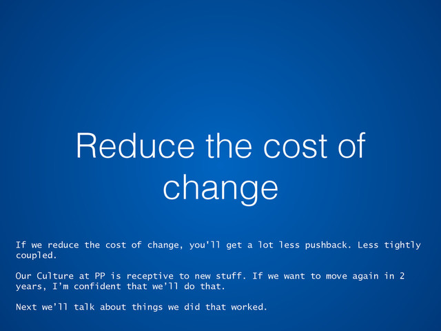 Reduce the cost of
change
If we reduce the cost of change, you'll get a lot less pushback. Less tightly
coupled.
Our Culture at PP is receptive to new stuff. If we want to move again in 2
years, I’m confident that we’ll do that.
Next we’ll talk about things we did that worked.
