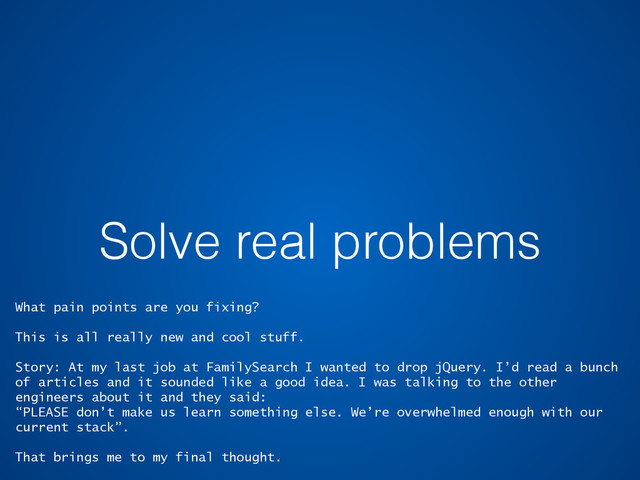 Solve real problems
What pain points are you fixing?
This is all really new and cool stuff.
Story: At my last job at FamilySearch I wanted to drop jQuery. I’d read a bunch
of articles and it sounded like a good idea. I was talking to the other
engineers about it and they said:
“PLEASE don’t make us learn something else. We’re overwhelmed enough with our
current stack”.
That brings me to my final thought.
