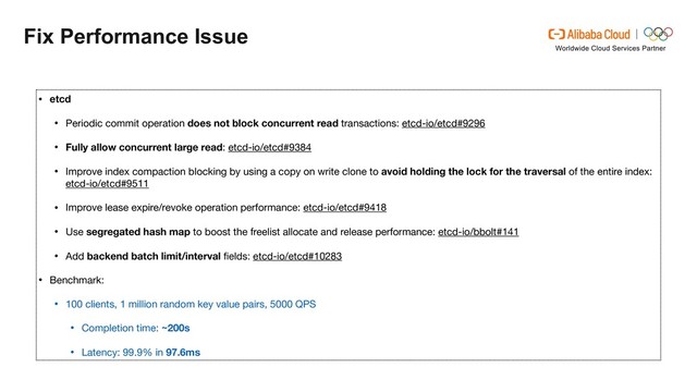 Fix Performance Issue
• etcd

• Periodic commit operation does not block concurrent read transactions: etcd-io/etcd#9296

• Fully allow concurrent large read: etcd-io/etcd#9384

• Improve index compaction blocking by using a copy on write clone to avoid holding the lock for the traversal of the entire index:
etcd-io/etcd#9511

• Improve lease expire/revoke operation performance: etcd-io/etcd#9418

• Use segregated hash map to boost the freelist allocate and release performance: etcd-io/bbolt#141 

• Add backend batch limit/interval ﬁelds: etcd-io/etcd#10283

• Benchmark:

• 100 clients, 1 million random key value pairs, 5000 QPS

• Completion time: ~200s
• Latency: 99.9% in 97.6ms
