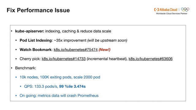 Fix Performance Issue
• kube-apiserver: indexing, caching & reduce data scale

• Pod List Indexing: ~35x improvement (will be upstream soon)
• Watch Bookmark: k8s.io/kubernetes#75474 (New!)
• Cherry pick: k8s.io/kubernetes#14733 (incremental heartbeat), k8s.io/kubernetes#63606

• Benchmark:

• 10k nodes, 100K exiting pods, scale 2000 pod

• QPS: 133.3 pods/s, 99 %ile 3.474s
• On going: metrics data will crash Prometheus
