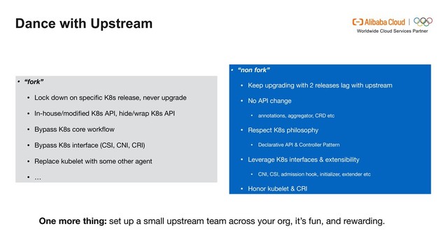 Dance with Upstream
• “non fork”
• Keep upgrading with 2 releases lag with upstream

• No API change

• annotations, aggregator, CRD etc

• Respect K8s philosophy

• Declarative API & Controller Pattern

• Leverage K8s interfaces & extensibility

• CNI, CSI, admission hook, initializer, extender etc

• Honor kubelet & CRI
• “fork”
• Lock down on speciﬁc K8s release, never upgrade

• In-house/modiﬁed K8s API, hide/wrap K8s API

• Bypass K8s core workﬂow

• Bypass K8s interface (CSI, CNI, CRI)

• Replace kubelet with some other agent

• …
One more thing: set up a small upstream team across your org, it’s fun, and rewarding.
