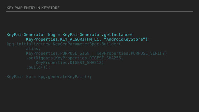 KEY PAIR ENTRY IN KEYSTORE
KeyPairGenerator kpg = KeyPairGenerator.getInstance(
KeyProperties.KEY_ALGORITHM_EC, "AndroidKeyStore");
kpg.initialize(new KeyGenParameterSpec.Builder(
alias,
KeyProperties.PURPOSE_SIGN | KeyProperties.PURPOSE_VERIFY)
.setDigests(KeyProperties.DIGEST_SHA256,
KeyProperties.DIGEST_SHA512)
.build());
KeyPair kp = kpg.generateKeyPair();
