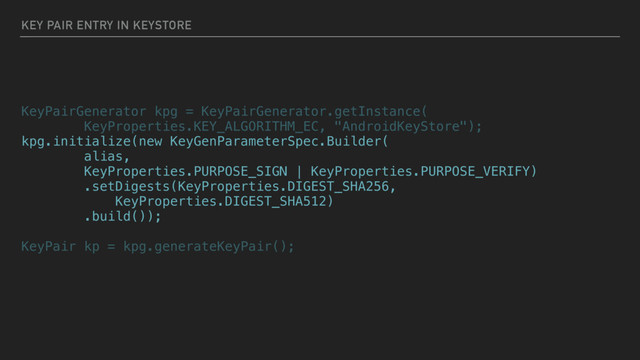 KEY PAIR ENTRY IN KEYSTORE
KeyPairGenerator kpg = KeyPairGenerator.getInstance(
KeyProperties.KEY_ALGORITHM_EC, "AndroidKeyStore");
kpg.initialize(new KeyGenParameterSpec.Builder(
alias,
KeyProperties.PURPOSE_SIGN | KeyProperties.PURPOSE_VERIFY)
.setDigests(KeyProperties.DIGEST_SHA256,
KeyProperties.DIGEST_SHA512)
.build());
KeyPair kp = kpg.generateKeyPair();
