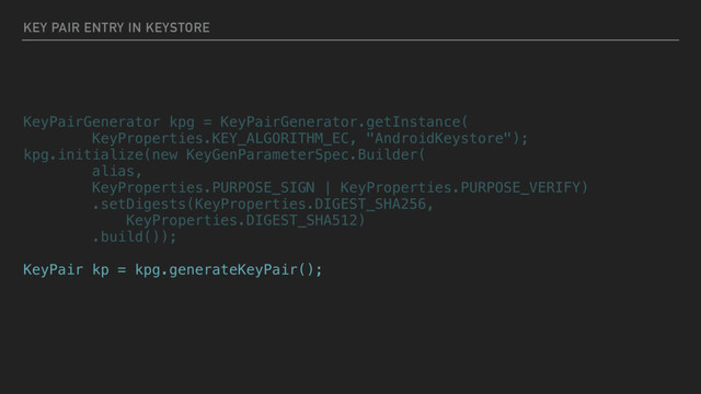 KEY PAIR ENTRY IN KEYSTORE
KeyPairGenerator kpg = KeyPairGenerator.getInstance(
KeyProperties.KEY_ALGORITHM_EC, "AndroidKeystore");
kpg.initialize(new KeyGenParameterSpec.Builder(
alias,
KeyProperties.PURPOSE_SIGN | KeyProperties.PURPOSE_VERIFY)
.setDigests(KeyProperties.DIGEST_SHA256,
KeyProperties.DIGEST_SHA512)
.build());
KeyPair kp = kpg.generateKeyPair();
