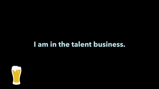 I am in the talent business.
