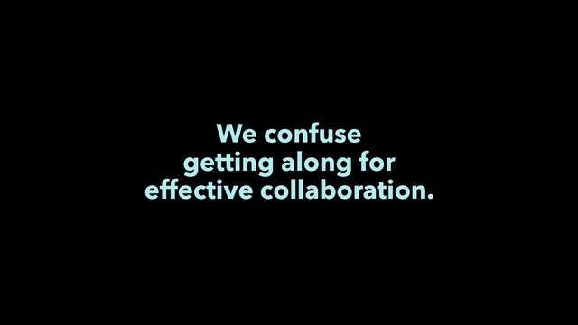 We confuse
getting along for
effective collaboration.
