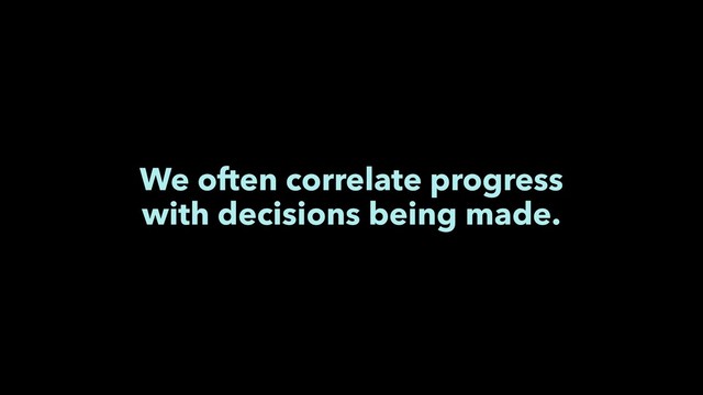 We often correlate progress
with decisions being made.
